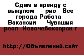 Сдам в аренду с выкупом kia рио - Все города Работа » Вакансии   . Чувашия респ.,Новочебоксарск г.